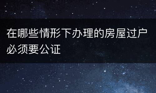 在哪些情形下办理的房屋过户必须要公证
