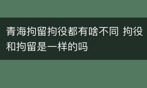 青海拘留拘役都有啥不同 拘役和拘留是一样的吗