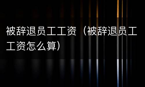 被辞退员工工资（被辞退员工工资怎么算）