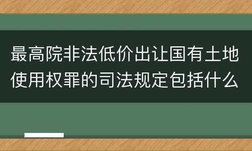 最高院非法低价出让国有土地使用权罪的司法规定包括什么内容