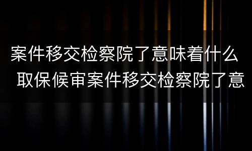 案件移交检察院了意味着什么 取保候审案件移交检察院了意味着什么