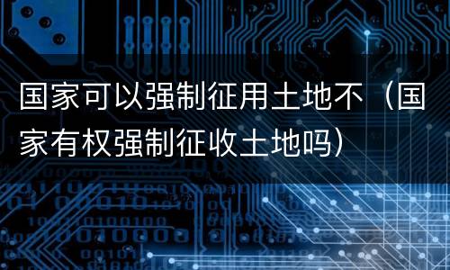 国家可以强制征用土地不（国家有权强制征收土地吗）