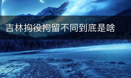 吉林拘役拘留不同到底是啥