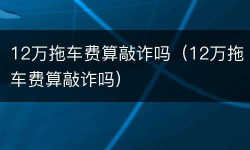 12万拖车费算敲诈吗（12万拖车费算敲诈吗）