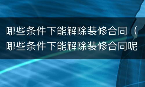 哪些条件下能解除装修合同（哪些条件下能解除装修合同呢）