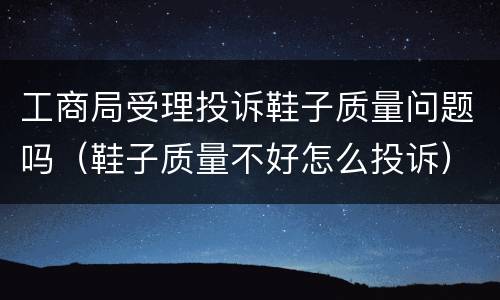 工商局受理投诉鞋子质量问题吗（鞋子质量不好怎么投诉）