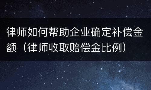 律师如何帮助企业确定补偿金额（律师收取赔偿金比例）