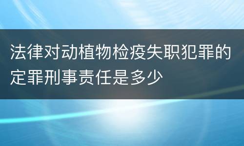 法律对动植物检疫失职犯罪的定罪刑事责任是多少