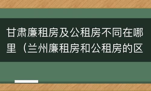 甘肃廉租房及公租房不同在哪里（兰州廉租房和公租房的区别）