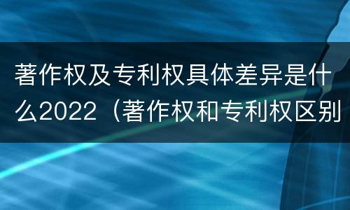 著作权及专利权具体差异是什么2022（著作权和专利权区别）