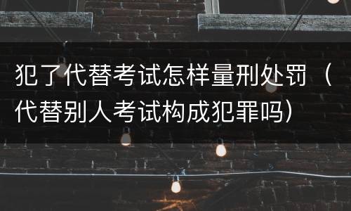 犯了代替考试怎样量刑处罚（代替别人考试构成犯罪吗）