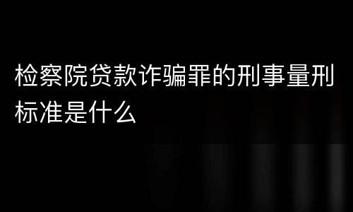 检察院贷款诈骗罪的刑事量刑标准是什么