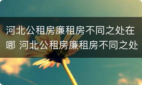 河北公租房廉租房不同之处在哪 河北公租房廉租房不同之处在哪里