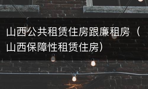 山西公共租赁住房跟廉租房（山西保障性租赁住房）