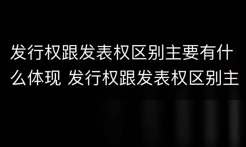 发行权跟发表权区别主要有什么体现 发行权跟发表权区别主要有什么体现