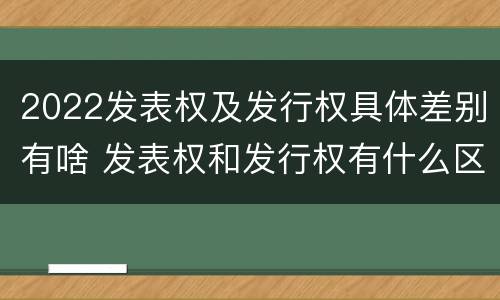 2022发表权及发行权具体差别有啥 发表权和发行权有什么区别
