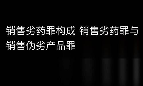 销售劣药罪构成 销售劣药罪与销售伪劣产品罪