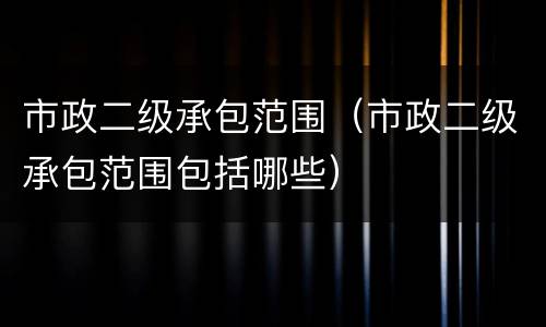 市政二级承包范围（市政二级承包范围包括哪些）