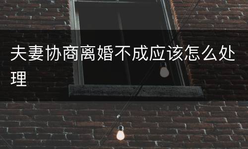 夫妻协商离婚不成应该怎么处理