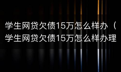 学生网贷欠债15万怎么样办（学生网贷欠债15万怎么样办理）