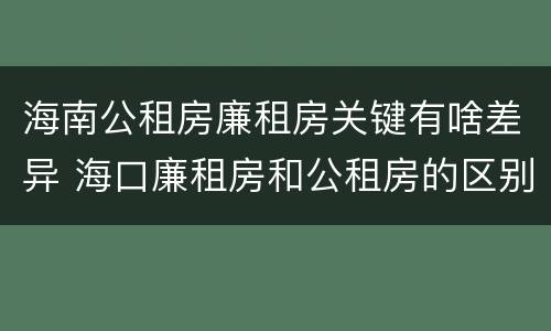海南公租房廉租房关键有啥差异 海口廉租房和公租房的区别