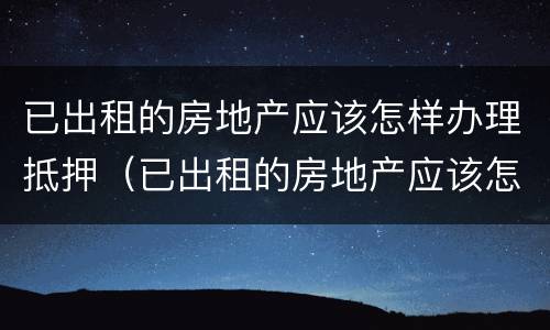 已出租的房地产应该怎样办理抵押（已出租的房地产应该怎样办理抵押手续）