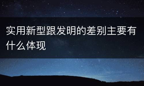 实用新型跟发明的差别主要有什么体现