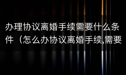 办理协议离婚手续需要什么条件（怎么办协议离婚手续,需要准备哪些材料?）