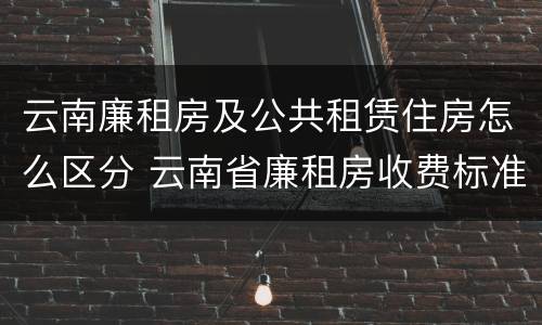 云南廉租房及公共租赁住房怎么区分 云南省廉租房收费标准