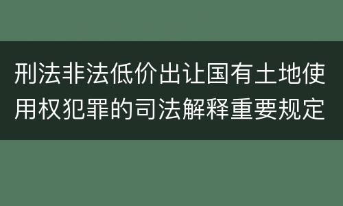 刑法非法低价出让国有土地使用权犯罪的司法解释重要规定包括什么
