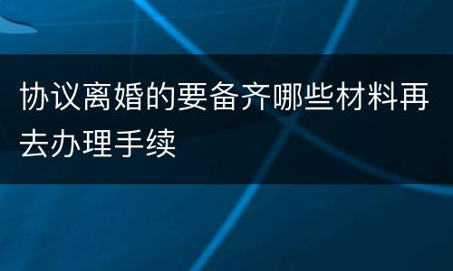 协议离婚的要备齐哪些材料再去办理手续