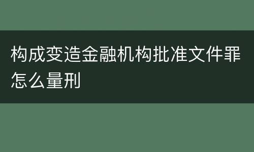 构成变造金融机构批准文件罪怎么量刑