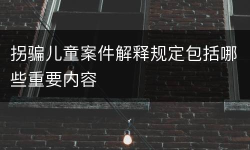 拐骗儿童案件解释规定包括哪些重要内容