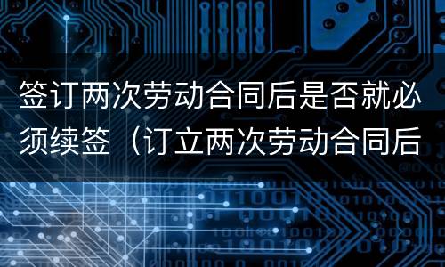 签订两次劳动合同后是否就必须续签（订立两次劳动合同后必须续签劳动合同么）