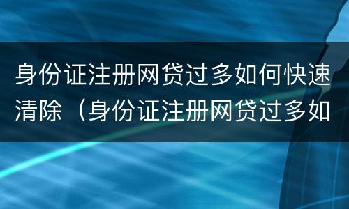 身份证注册网贷过多如何快速清除（身份证注册网贷过多如何快速清除掉）