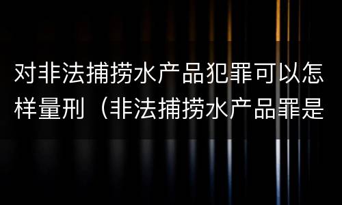 对非法捕捞水产品犯罪可以怎样量刑（非法捕捞水产品罪是行为犯吗）