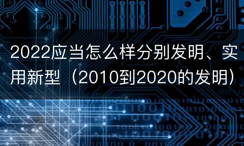 2022应当怎么样分别发明、实用新型（2010到2020的发明）