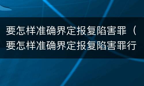 要怎样准确界定报复陷害罪（要怎样准确界定报复陷害罪行为）