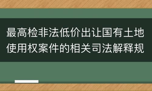 最高检非法低价出让国有土地使用权案件的相关司法解释规定内容有哪些