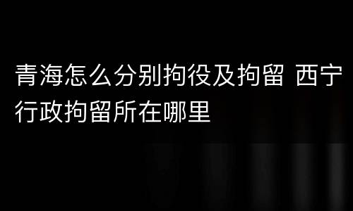 青海怎么分别拘役及拘留 西宁行政拘留所在哪里