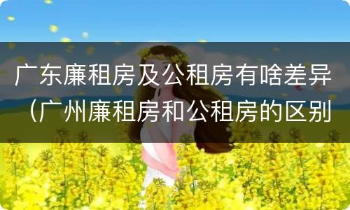 广东廉租房及公租房有啥差异（广州廉租房和公租房的区别）