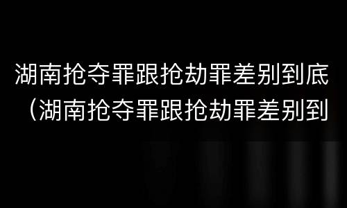 湖南抢夺罪跟抢劫罪差别到底（湖南抢夺罪跟抢劫罪差别到底大不大）