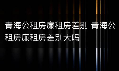 青海公租房廉租房差别 青海公租房廉租房差别大吗