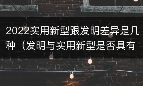 2022实用新型跟发明差异是几种（发明与实用新型是否具有实用性）