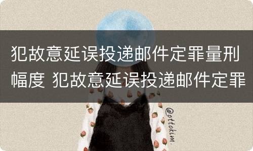 犯故意延误投递邮件定罪量刑幅度 犯故意延误投递邮件定罪量刑幅度大吗
