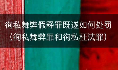 徇私舞弊假释罪既遂如何处罚（徇私舞弊罪和徇私枉法罪）
