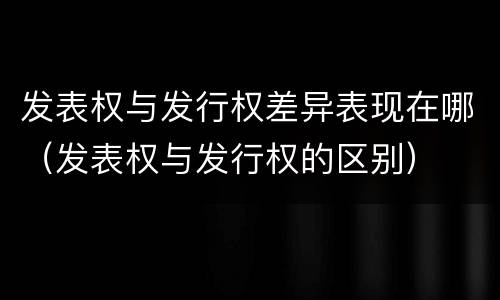 发表权与发行权差异表现在哪（发表权与发行权的区别）
