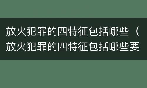 放火犯罪的四特征包括哪些（放火犯罪的四特征包括哪些要素）