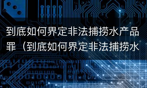 到底如何界定非法捕捞水产品罪（到底如何界定非法捕捞水产品罪行）