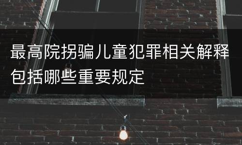最高院拐骗儿童犯罪相关解释包括哪些重要规定
